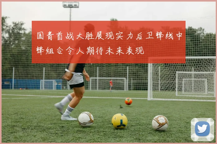 国青首战大胜展现实力后卫锋线中锋组合令人期待未来表现