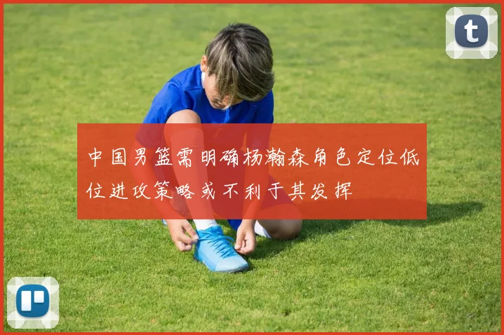 中国男篮需明确杨瀚森角色定位低位进攻策略或不利于其发挥