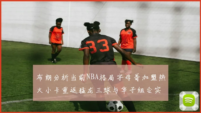 布朗分析当前NBA格局字母哥加盟热火小卡重返猛龙三球与华子组合实力强劲