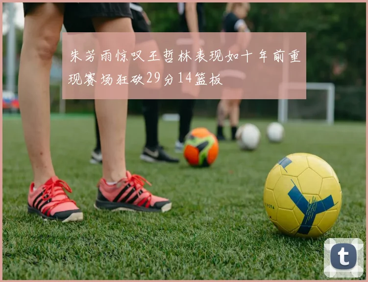 朱芳雨惊叹王哲林表现如十年前重现赛场狂砍29分14篮板