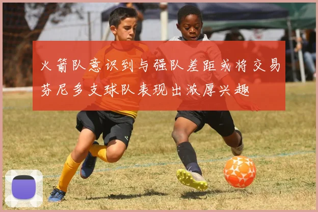 火箭队意识到与强队差距或将交易芬尼多支球队表现出浓厚兴趣
