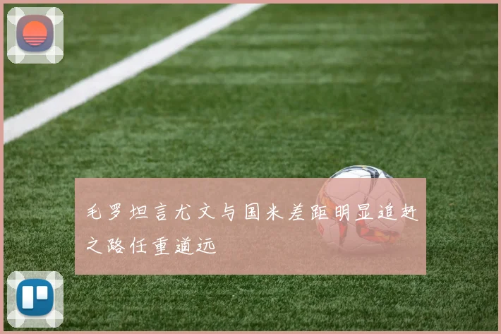 毛罗坦言尤文与国米差距明显追赶之路任重道远