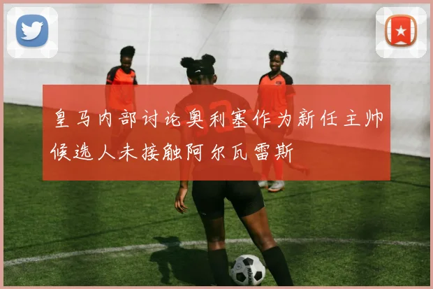 皇马内部讨论奥利塞作为新任主帅候选人未接触阿尔瓦雷斯