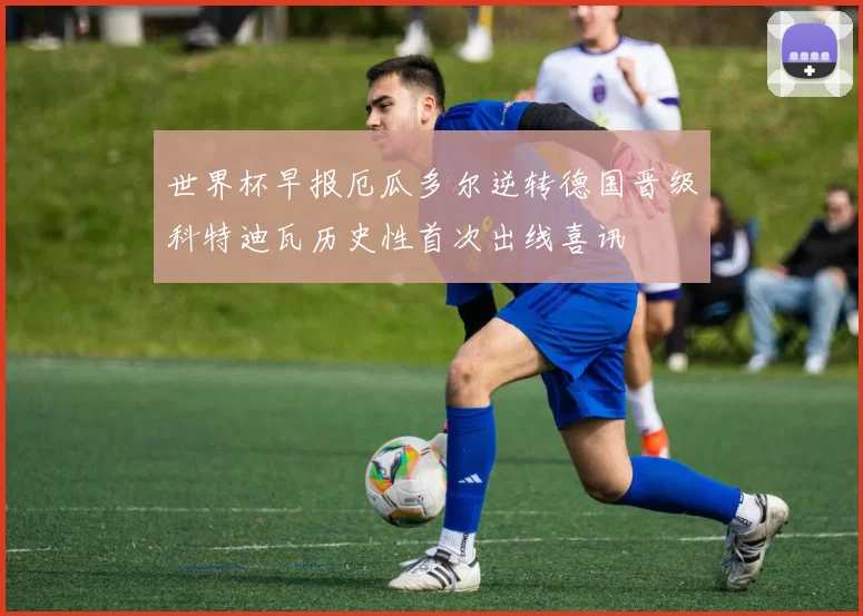 世界杯早报厄瓜多尔逆转德国晋级科特迪瓦历史性首次出线喜讯