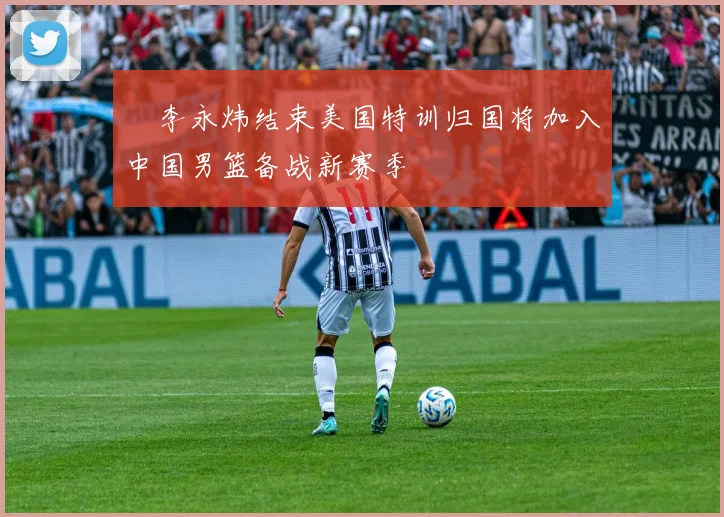 偰李永炜结束美国特训归国将加入中国男篮备战新赛季