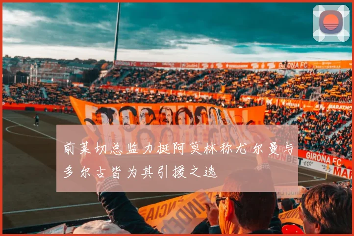 前莱切总监力挺阿莫林称尤尔曼与多尔古皆为其引援之选