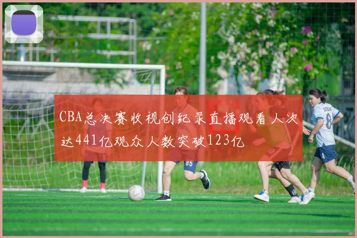 CBA总决赛收视创纪录直播观看人次达441亿观众人数突破123亿