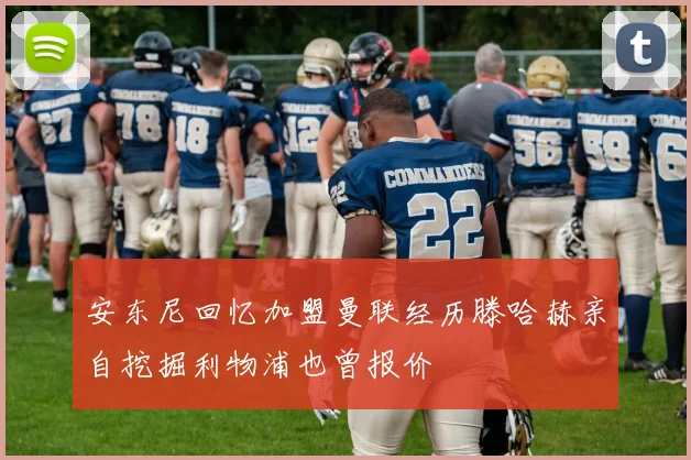 安东尼回忆加盟曼联经历滕哈赫亲自挖掘利物浦也曾报价
