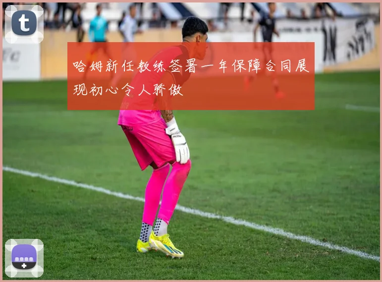 哈姆新任教练签署一年保障合同展现初心令人骄傲