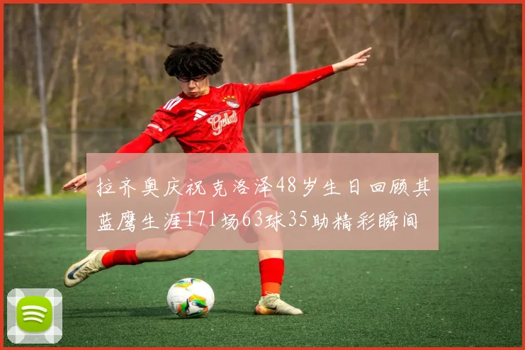 拉齐奥庆祝克洛泽48岁生日回顾其蓝鹰生涯171场63球35助精彩瞬间