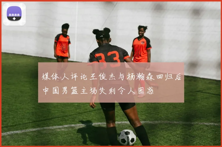 媒体人评论王俊杰与杨瀚森回归后中国男篮主场失利令人困惑
